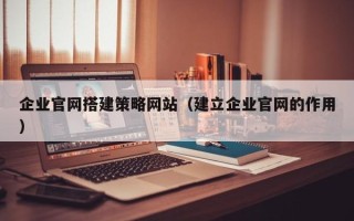 恩施企业官网搭建策略网站（建立企业官网的作用）