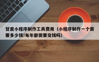 恩施甘肃小程序制作工具费用（小程序制作一个需要多少钱!每年都需要交钱吗）
