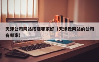 恩施天津公司网站搭建哪家好（天津做网站的公司有哪家）