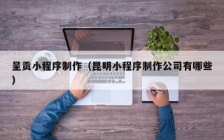 恩施呈贡小程序制作（昆明小程序制作公司有哪些）