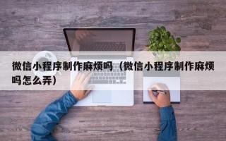 恩施微信小程序制作麻烦吗（微信小程序制作麻烦吗怎么弄）